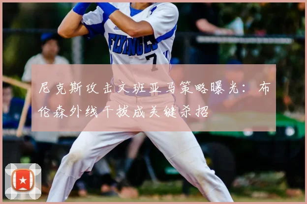 尼克斯攻击文班亚马策略曝光:布伦森外线干拔成关键杀招