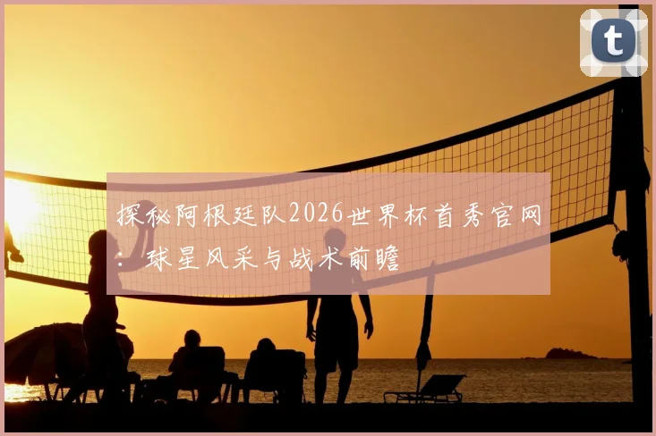 探秘阿根廷队2026世界杯首秀官网:球星风采与战术前瞻