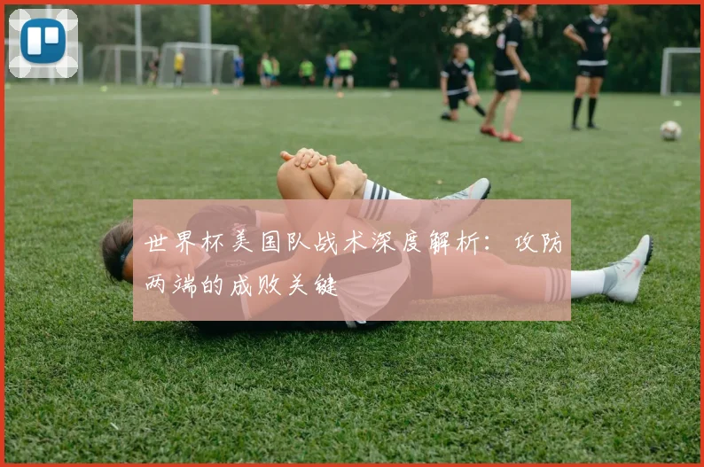 世界杯美国队战术深度解析:攻防两端的成败关键