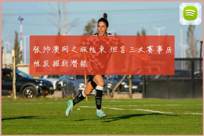张帅澳网之旅结束 坦言三大赛事历练发掘新潜能