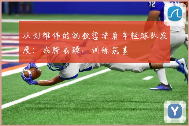 从刘维伟的执教哲学看年轻球队发展：戒骄戒躁，训练筑基