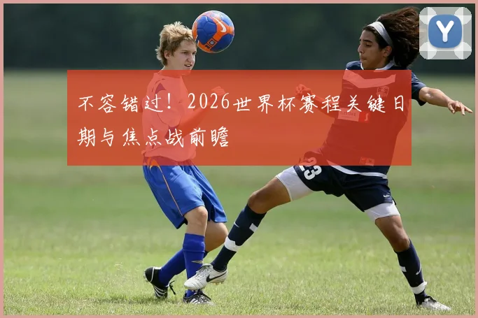 不容错过！2026世界杯赛程关键日期与焦点战前瞻