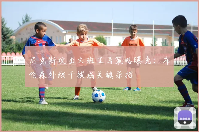 尼克斯攻击文班亚马策略曝光:布伦森外线干拔成关键杀招